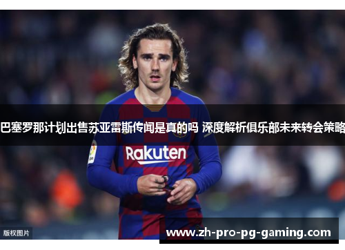 巴塞罗那计划出售苏亚雷斯传闻是真的吗 深度解析俱乐部未来转会策略