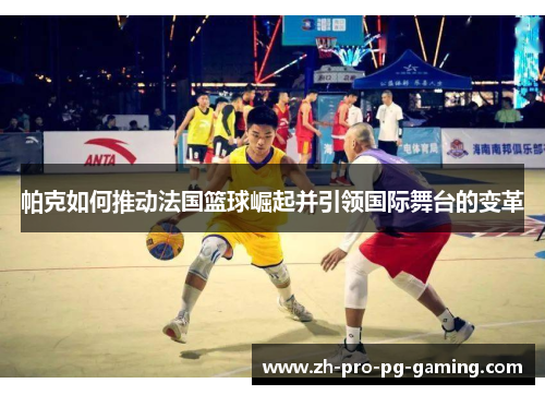 帕克如何推动法国篮球崛起并引领国际舞台的变革