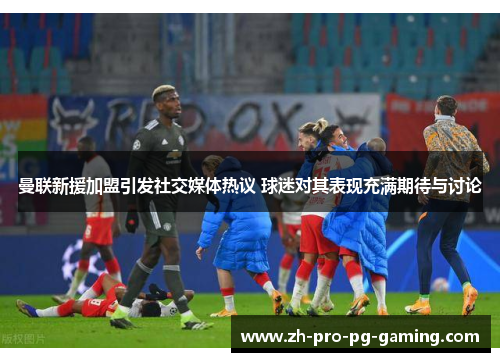 曼联新援加盟引发社交媒体热议 球迷对其表现充满期待与讨论