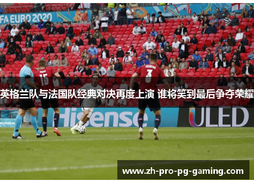 英格兰队与法国队经典对决再度上演 谁将笑到最后争夺荣耀