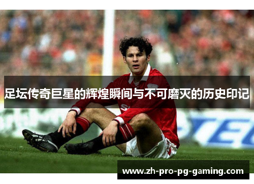 足坛传奇巨星的辉煌瞬间与不可磨灭的历史印记