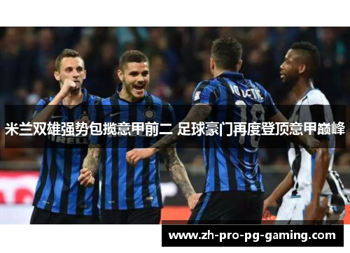 米兰双雄强势包揽意甲前二 足球豪门再度登顶意甲巅峰 米兰双雄强势包揽意甲前二 足球豪门再度登顶意甲巅峰