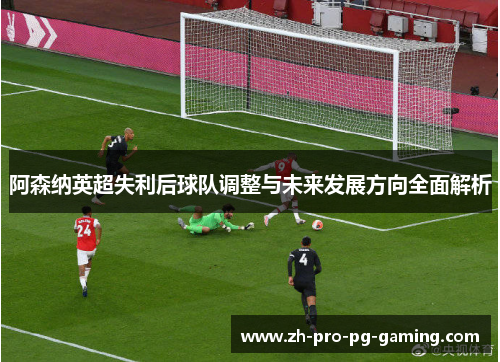 阿森纳英超失利后球队调整与未来发展方向全面解析